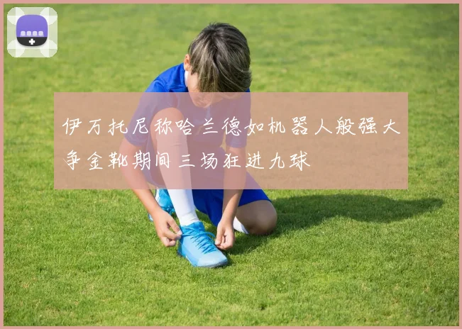 伊万托尼称哈兰德如机器人般强大争金靴期间三场狂进九球