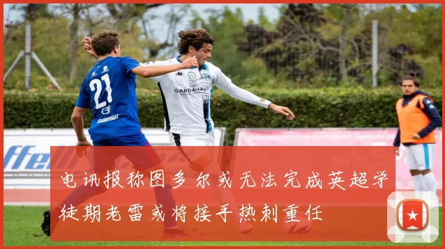 电讯报称图多尔或无法完成英超学徒期老雷或将接手热刺重任