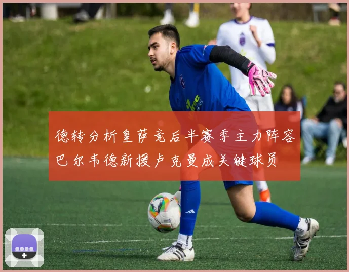 德转分析皇萨竞后半赛季主力阵容巴尔韦德新援卢克曼成关键球员