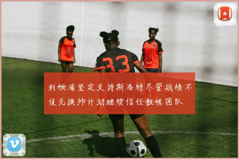 利物浦坚定支持斯洛特尽管战绩不佳无换帅计划继续信任教练团队