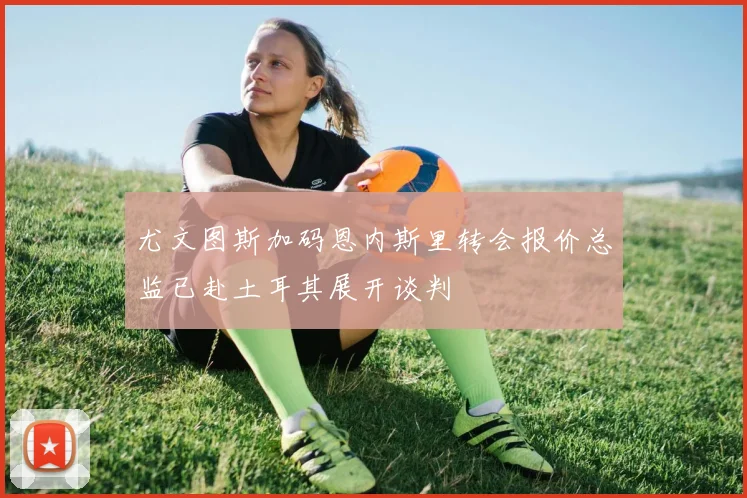 尤文图斯加码恩内斯里转会报价总监已赴土耳其展开谈判