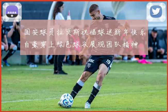 国安球员拉莫斯祝福球迷新年快乐自豪穿上绿色球衣展现团队精神