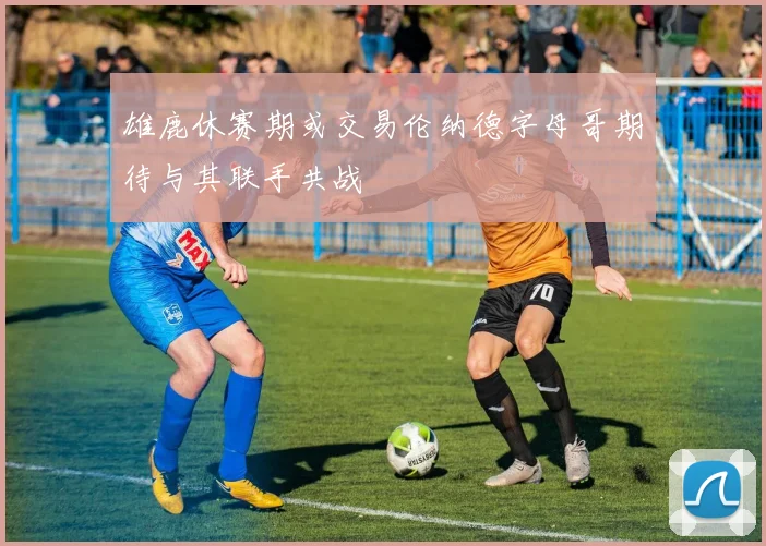 雄鹿休赛期或交易伦纳德字母哥期待与其联手共战