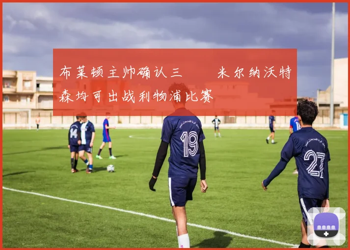 布莱顿主帅确认三笘薫米尔纳沃特森均可出战利物浦比赛