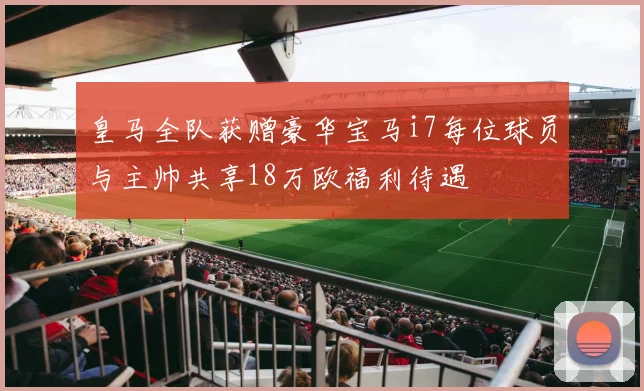 皇马全队获赠豪华宝马i7每位球员与主帅共享18万欧福利待遇