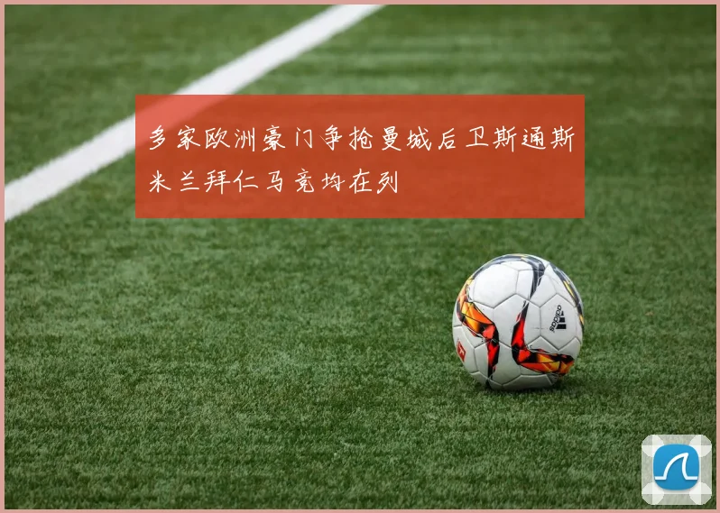 多家欧洲豪门争抢曼城后卫斯通斯米兰拜仁马竞均在列