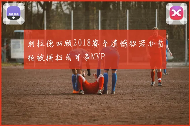 利拉德回顾2018赛季遗憾称若非首轮被横扫或可争MVP