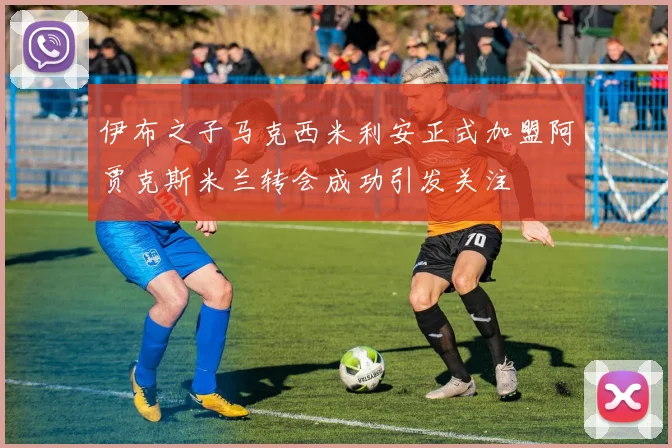 伊布之子马克西米利安正式加盟阿贾克斯米兰转会成功引发关注