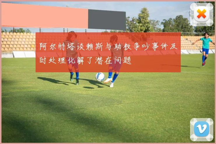 阿尔特塔谈赖斯与助教争吵事件及时处理化解了潜在问题