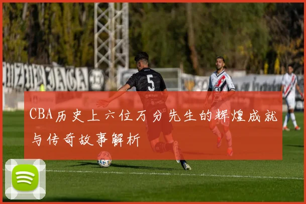 CBA历史上六位万分先生的辉煌成就与传奇故事解析