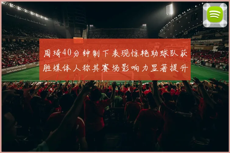 周琦40分钟制下表现惊艳助球队获胜媒体人称其赛场影响力显著提升