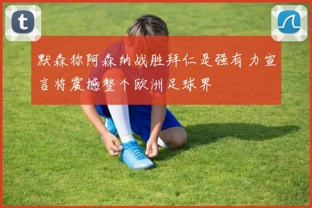 默森称阿森纳战胜拜仁是强有力宣言将震撼整个欧洲足球界