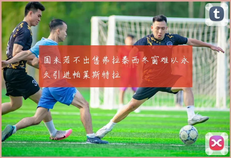 国米若不出售弗拉泰西冬窗难以永久引进帕莱斯特拉