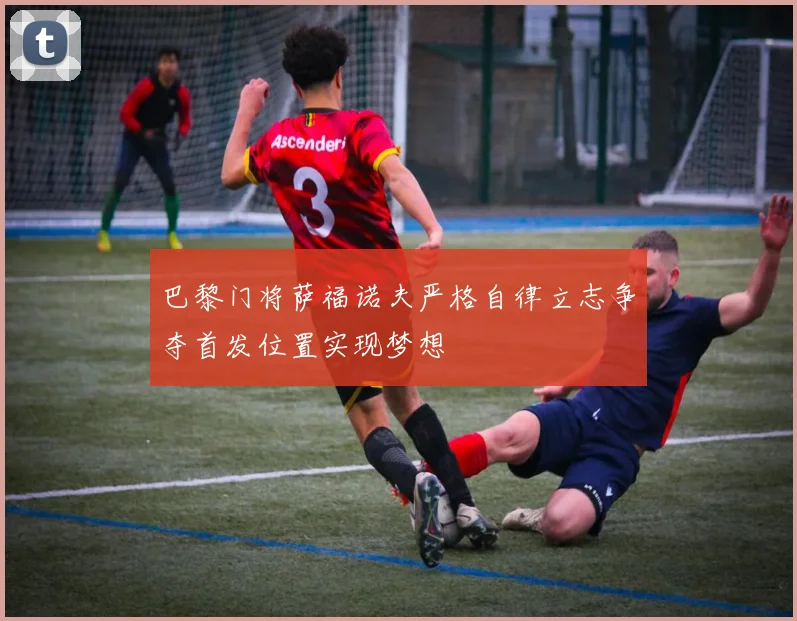 巴黎门将萨福诺夫严格自律立志争夺首发位置实现梦想