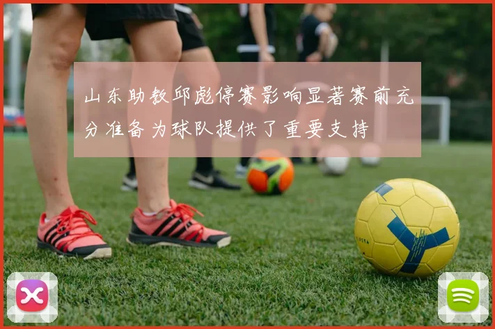 山东助教邱彪停赛影响显著赛前充分准备为球队提供了重要支持