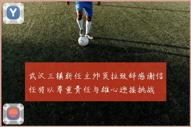 武汉三镇新任主帅莫拉致辞感谢信任将以尊重责任与雄心迎接挑战