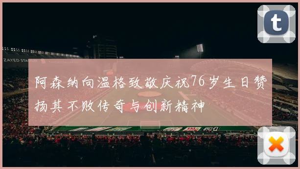 阿森纳向温格致敬庆祝76岁生日赞扬其不败传奇与创新精神
