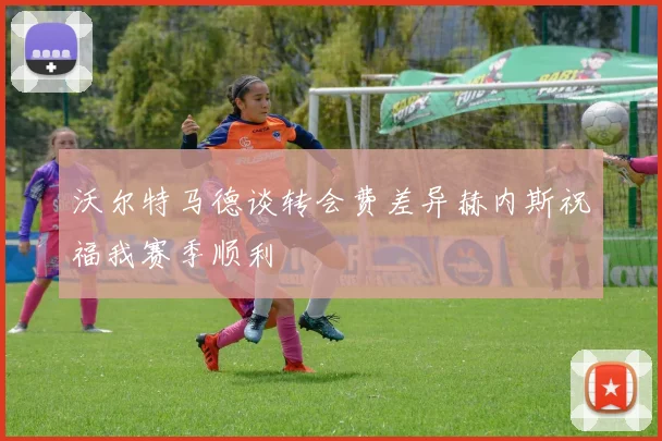 沃尔特马德谈转会费差异赫内斯祝福我赛季顺利