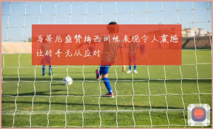马蒂厄盛赞梅西训练表现令人震撼让对手无从应对