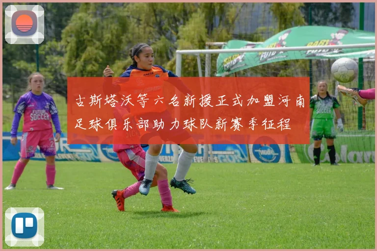 古斯塔沃等六名新援正式加盟河南足球俱乐部助力球队新赛季征程