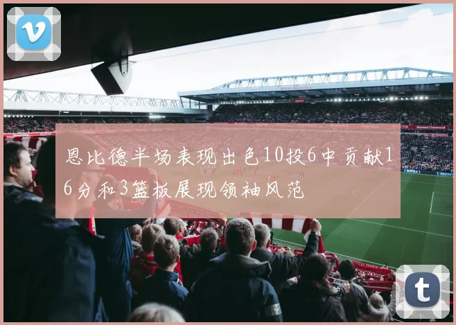 恩比德半场表现出色10投6中贡献16分和3篮板展现领袖风范