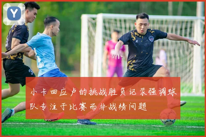 小卡回应卢的挑战胜负记录强调球队专注于比赛而非战绩问题