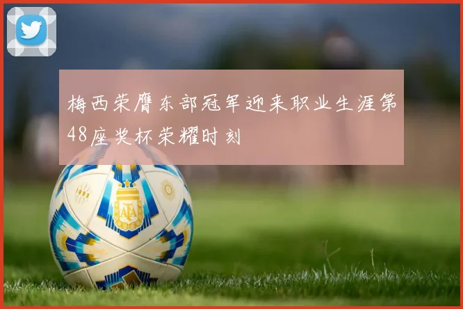 梅西荣膺东部冠军迎来职业生涯第48座奖杯荣耀时刻