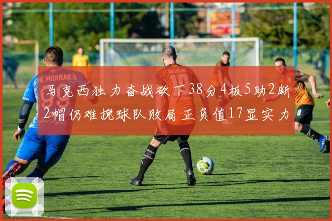 马克西独力奋战砍下38分4板5助2断2帽仍难挽球队败局正负值17显实力